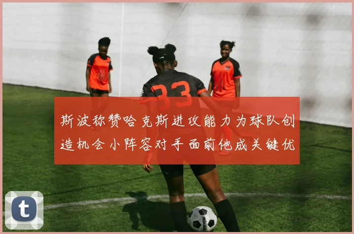 斯波称赞哈克斯进攻能力为球队创造机会小阵容对手面前他成关键优势