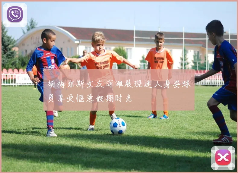 胡梅尔斯女友海滩展现迷人身姿球员享受惬意假期时光