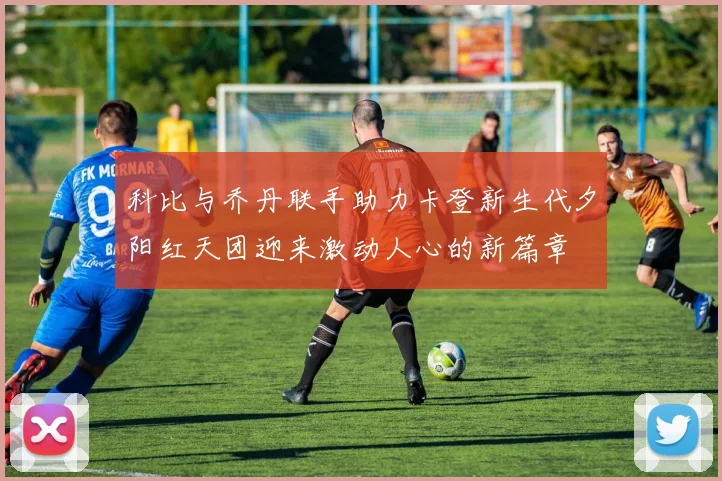 科比与乔丹联手助力卡登新生代夕阳红天团迎来激动人心的新篇章