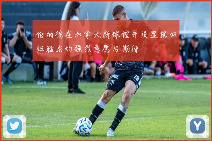 伦纳德在加拿大新球馆开设显露回归猛龙的强烈意愿与期待