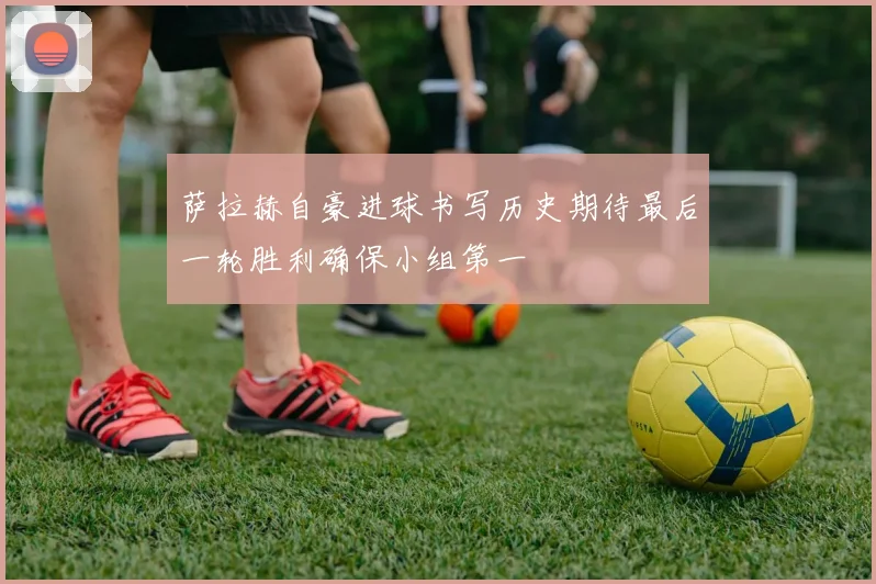 萨拉赫自豪进球书写历史期待最后一轮胜利确保小组第一