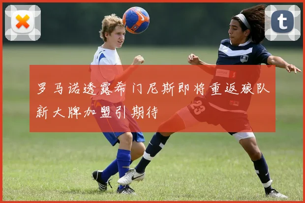 罗马诺透露希门尼斯即将重返狼队新大牌加盟引期待