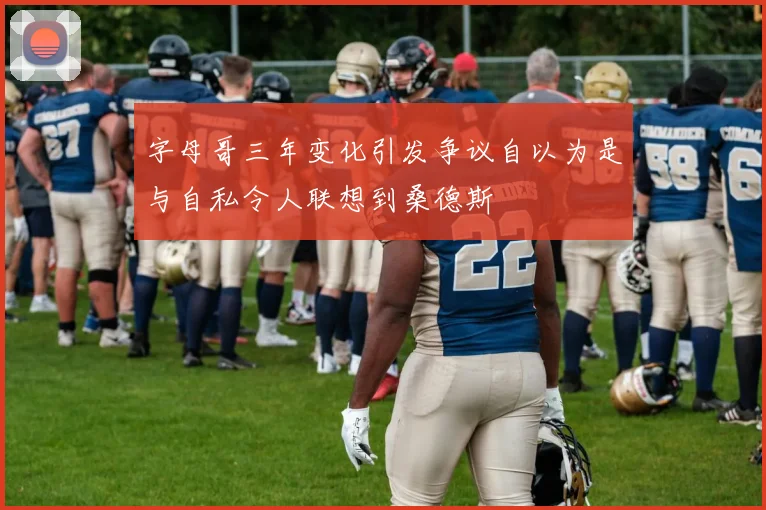字母哥三年变化引发争议自以为是与自私令人联想到桑德斯