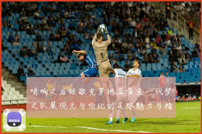 哨响之后致敬克罗地亚黄金一代梦之队展现无与伦比的足球魅力与精神
