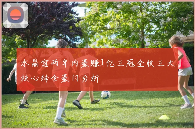 水晶宫两年内豪赚1亿三冠全收三大核心转会豪门分析