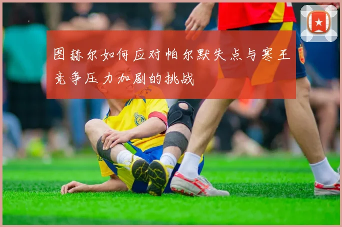 图赫尔如何应对帕尔默失点与寒王竞争压力加剧的挑战