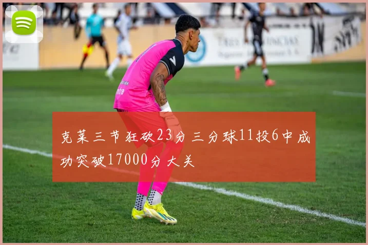 克莱三节狂砍23分三分球11投6中成功突破17000分大关