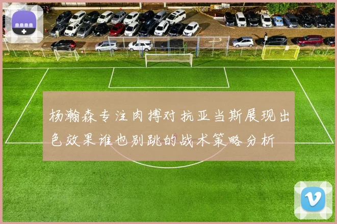 杨瀚森专注肉搏对抗亚当斯展现出色效果谁也别跳的战术策略分析
