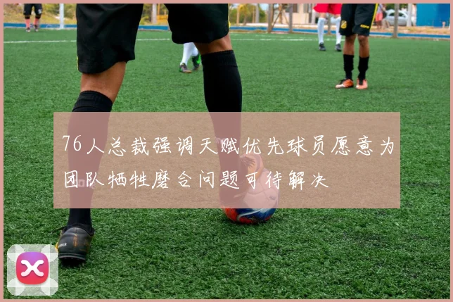 76人总裁强调天赋优先球员愿意为团队牺牲磨合问题可待解决