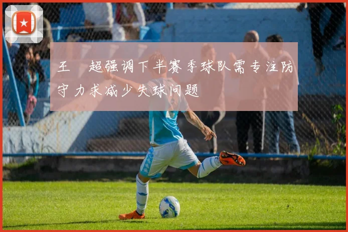 王燊超强调下半赛季球队需专注防守力求减少失球问题