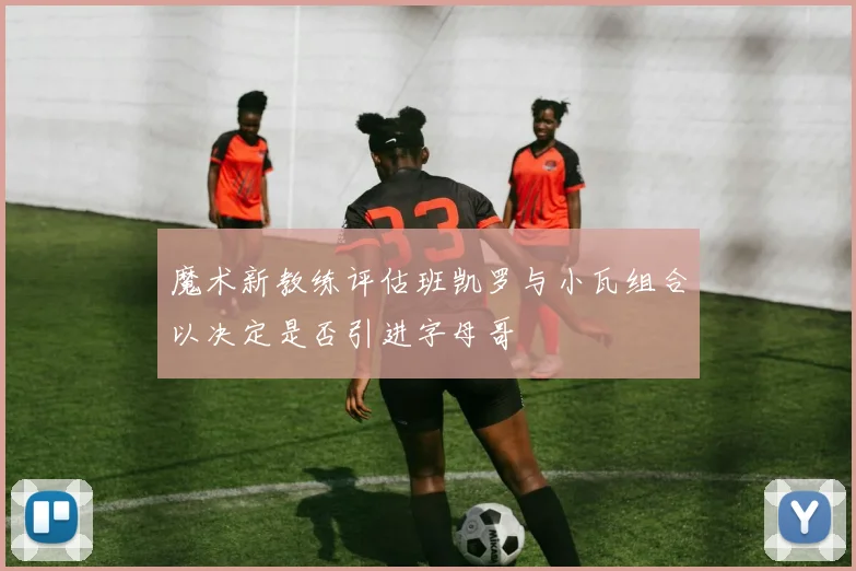 魔术新教练评估班凯罗与小瓦组合以决定是否引进字母哥