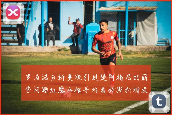 罗马诺分析曼联引进楚阿梅尼的薪资问题红魔和枪手均看好斯科特发展潜力
