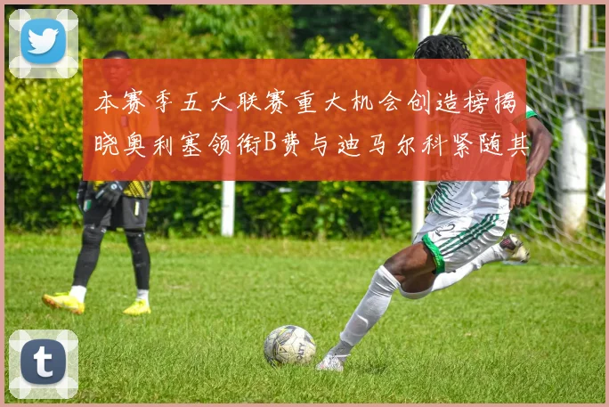 本赛季五大联赛重大机会创造榜揭晓奥利塞领衔B费与迪马尔科紧随其后