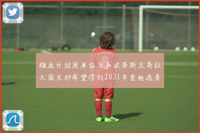 雄鹿计划用库兹马和波蒂斯交易拉文国王却希望得到2031年首轮选秀权