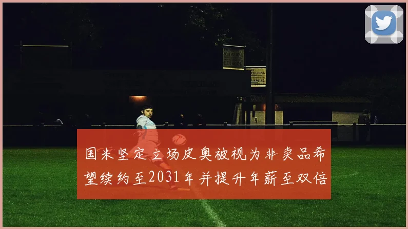 国米坚定立场皮奥被视为非卖品希望续约至2031年并提升年薪至双倍水平