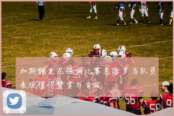 加斯佩里尼强调比赛悬念罗马队员表现值得赞赏与肯定